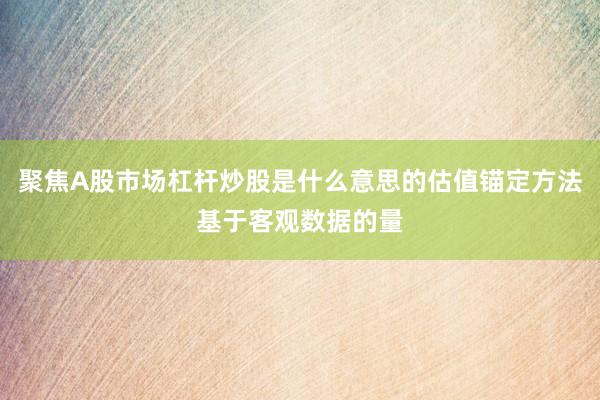 聚焦A股市场杠杆炒股是什么意思的估值锚定方法基于客观数据的量