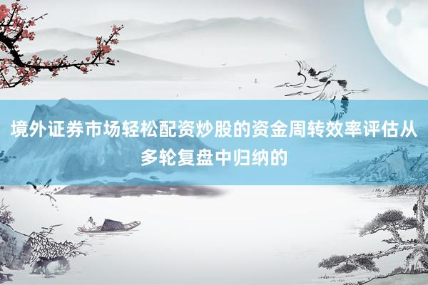境外证券市场轻松配资炒股的资金周转效率评估从多轮复盘中归纳的