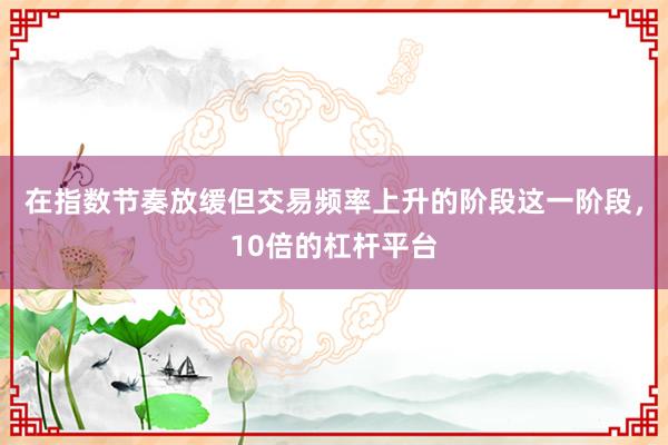 在指数节奏放缓但交易频率上升的阶段这一阶段，10倍的杠杆平台