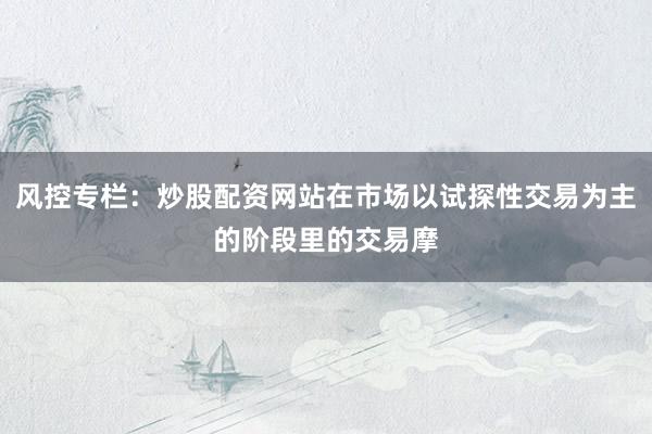 风控专栏：炒股配资网站在市场以试探性交易为主的阶段里的交易摩