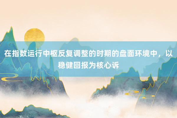 在指数运行中枢反复调整的时期的盘面环境中，以稳健回报为核心诉